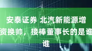 安泰证券 北汽新能源增资换帅，接棒董事长的是谁
