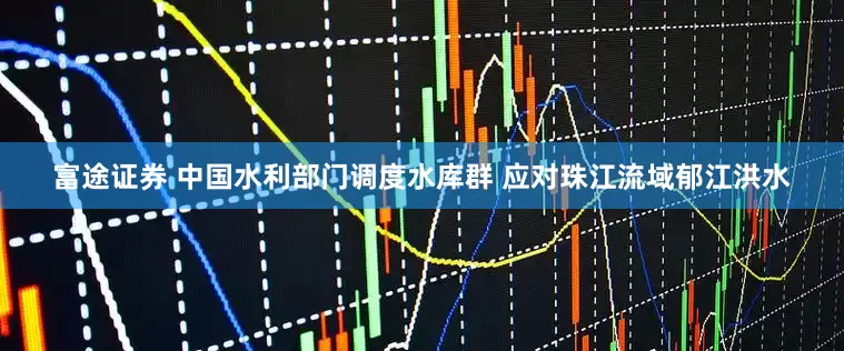 富途证券 中国水利部门调度水库群 应对珠江流域郁江洪水