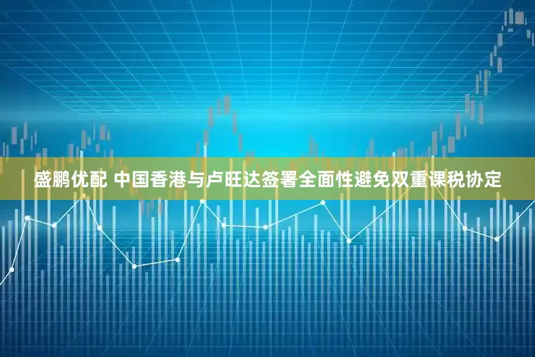 盛鹏优配 中国香港与卢旺达签署全面性避免双重课税协定