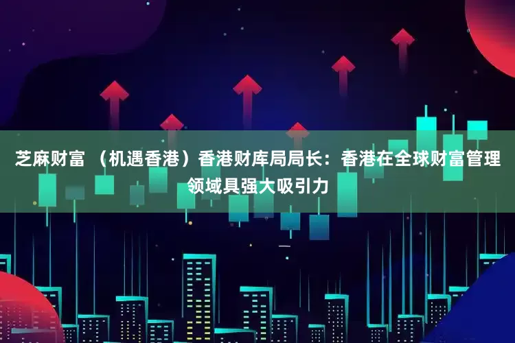 芝麻财富 （机遇香港）香港财库局局长：香港在全球财富管理领域具强大吸引力