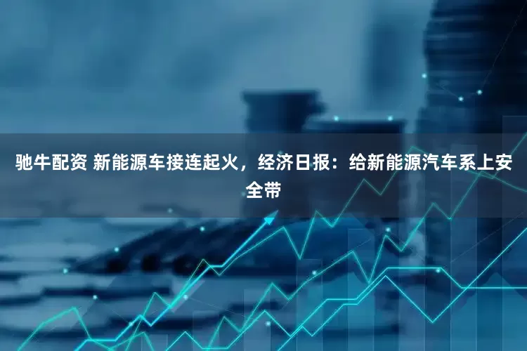 驰牛配资 新能源车接连起火，经济日报：给新能源汽车系上安全带