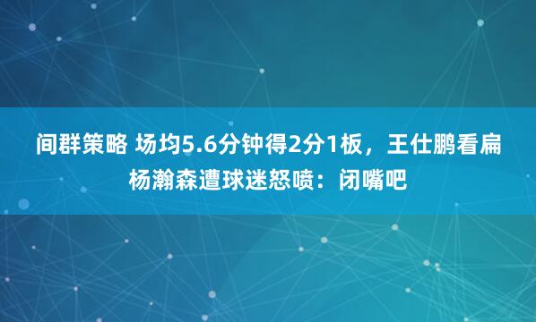 间群策略 场均5.6分钟得2分1板，王仕鹏看扁杨瀚森遭球迷怒喷：闭嘴吧
