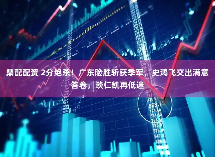 鼎配配资 2分绝杀！广东险胜斩获季军，史鸿飞交出满意答卷，谈仁凯再低迷
