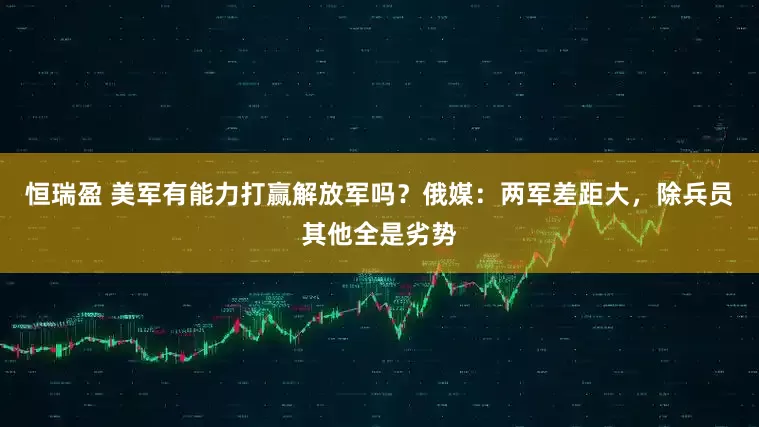 恒瑞盈 美军有能力打赢解放军吗？俄媒：两军差距大，除兵员其他全是劣势