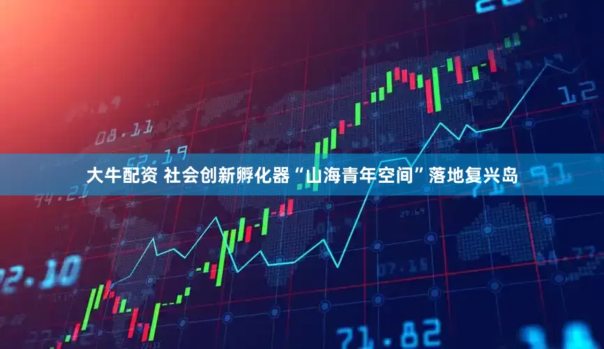 大牛配资 社会创新孵化器“山海青年空间”落地复兴岛