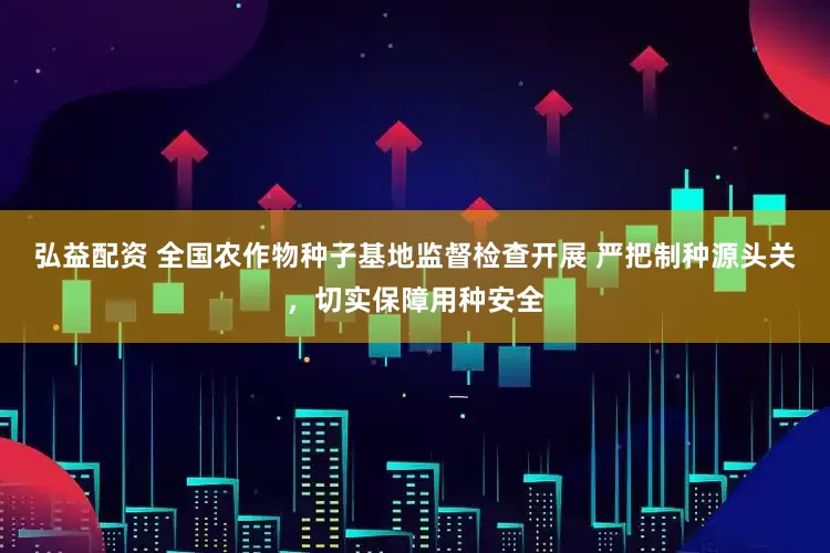 弘益配资 全国农作物种子基地监督检查开展 严把制种源头关，切实保障用种安全