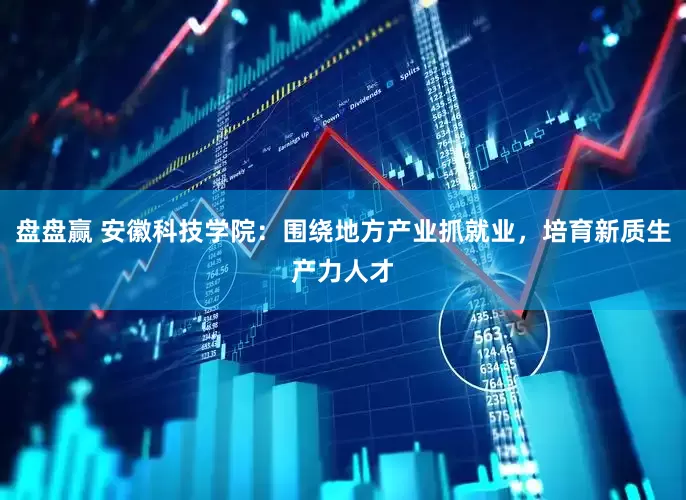 盘盘赢 安徽科技学院：围绕地方产业抓就业，培育新质生产力人才