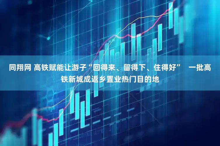 同翔网 高铁赋能让游子“回得来、留得下、住得好”   一批高铁新城成返乡置业热门目的地