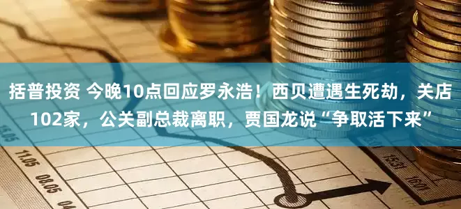 括普投资 今晚10点回应罗永浩！西贝遭遇生死劫，关店102家，公关副总裁离职，贾国龙说“争取活下来”