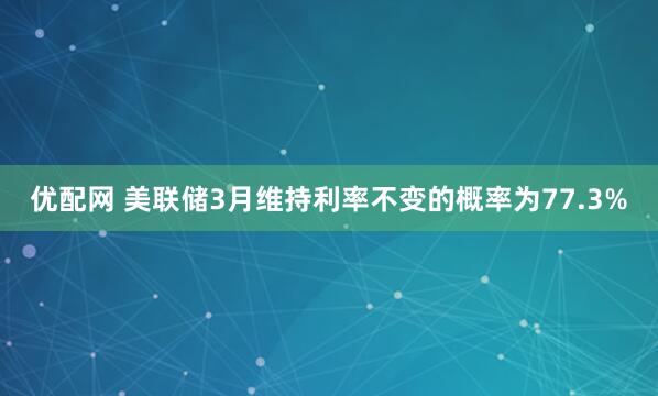 优配网 美联储3月维持利率不变的概率为77.3%