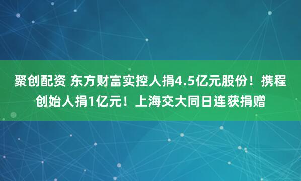 聚创配资 东方财富实控人捐4.5亿元股份！携程创始人捐1亿元！上海交大同日连获捐赠