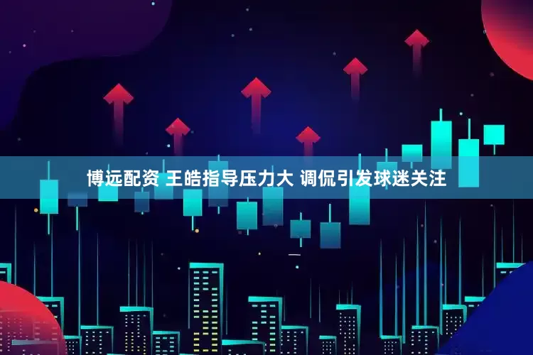 博远配资 王皓指导压力大 调侃引发球迷关注