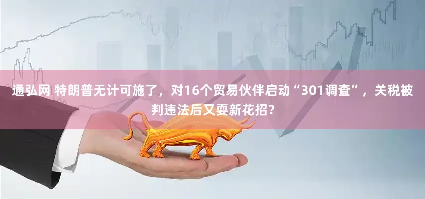 通弘网 特朗普无计可施了，对16个贸易伙伴启动“301调查”，关税被判违法后又耍新花招？