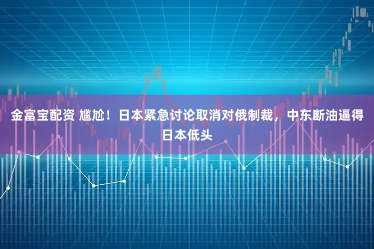 金富宝配资 尴尬！日本紧急讨论取消对俄制裁，中东断油逼得日本低头