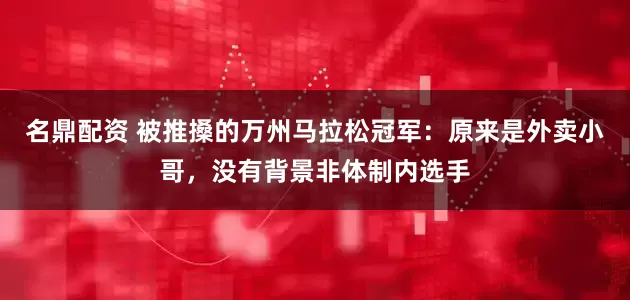 名鼎配资 被推搡的万州马拉松冠军：原来是外卖小哥，没有背景非体制内选手